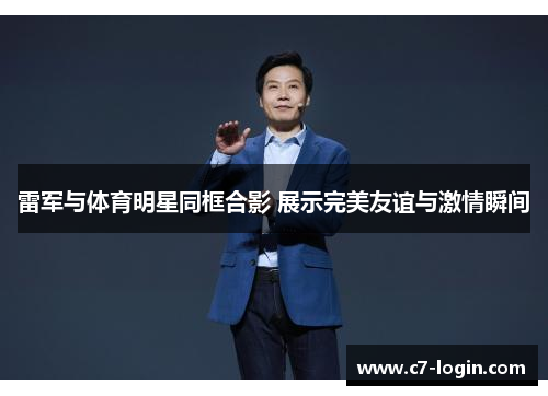 雷军与体育明星同框合影 展示完美友谊与激情瞬间